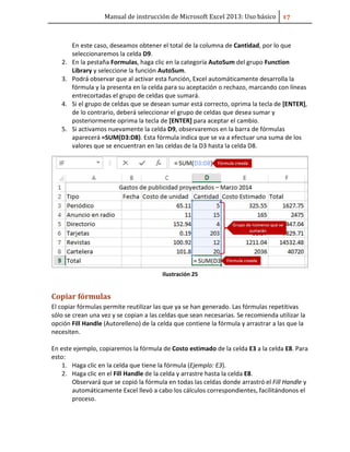 Manual de instrucción de Microsoft Excel 2013: Uso básico ͥ͟
En este caso, deseamos obtener el total de la columna de Cantidad, por lo que
seleccionaremos la celda D9.
2. En la pestaña Formulas, haga clic en la categoría AutoSum del grupo Function
Library y seleccione la función AutoSum.
3. Podrá observar que al activar esta función, Excel automáticamente desarrolla la
fórmula y la presenta en la celda para su aceptación o rechazo, marcando con líneas
entrecortadas el grupo de celdas que sumará.
4. Si el grupo de celdas que se desean sumar está correcto, oprima la tecla de [ENTER],
de lo contrario, deberá seleccionar el grupo de celdas que desea sumar y
posteriormente oprima la tecla de [ENTER] para aceptar el cambio.
5. Si activamos nuevamente la celda D9, observaremos en la barra de fórmulas
aparecerá =SUM(D3:D8). Esta fórmula indica que se va a efectuar una suma de los
valores que se encuentran en las celdas de la D3 hasta la celda D8.
Ilustración 25
Copiar fórmulas
El copiar fórmulas permite reutilizar las que ya se han generado. Las fórmulas repetitivas
sólo se crean una vez y se copian a las celdas que sean necesarias. Se recomienda utilizar la
opción Fill Handle (Autorelleno) de la celda que contiene la fórmula y arrastrar a las que la
necesiten.
En este ejemplo, copiaremos la fórmula de Costo estimado de la celda E3 a la celda E8. Para
esto:
1. Haga clic en la celda que tiene la fórmula (Ejemplo: E3).
2. Haga clic en el Fill Handle de la celda y arrastre hasta la celda E8.
Observará que se copió la fórmula en todas las celdas donde arrastró el Fill Handle y
automáticamente Excel llevó a cabo los cálculos correspondientes, facilitándonos el
proceso.
 