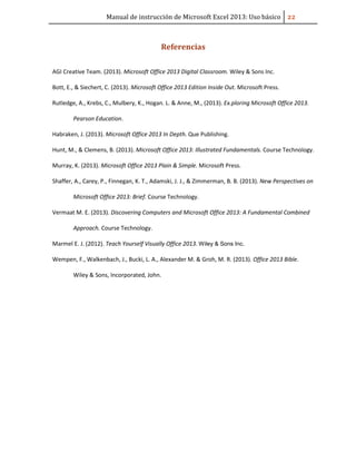 Manual de instrucción de Microsoft Excel 2013: Uso básico ͠͠
Referencias
AGI Creative Team. (2013). Microsoft Office 2013 Digital Classroom. Wiley & Sons Inc.
Bott, E., & Siechert, C. (2013). Microsoft Office 2013 Edition Inside Out. Microsoft Press.
Rutledge, A., Krebs, C., Mulbery, K., Hogan. L. & Anne, M., (2013). Ex.ploring Microsoft Office 2013.
Pearson Education.
Habraken, J. (2013). Microsoft Office 2013 In Depth. Que Publishing.
Hunt, M., & Clemens, B. (2013). Microsoft Office 2013: Illustrated Fundamentals. Course Technology.
Murray, K. (2013). Microsoft Office 2013 Plain & Simple. Microsoft Press.
Shaffer, A., Carey, P., Finnegan, K. T., Adamski, J. J., & Zimmerman, B. B. (2013). New Perspectives on
Microsoft Office 2013: Brief. Course Technology.
Vermaat M. E. (2013). Discovering Computers and Microsoft Office 2013: A Fundamental Combined
Approach. Course Technology.
Marmel E. J. (2012). Teach Yourself Visually Office 2013. Wiley & Sons Inc.
Wempen, F., Walkenbach, J., Bucki, L. A., Alexander M. & Groh, M. R. (2013). Office 2013 Bible.
Wiley & Sons, Incorporated, John.
 