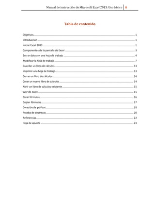Manual de instrucción de Microsoft Excel 2013: Uso básico ii
Tabla de contenido
Objetivos................................................................................................................................................. 1
Introducción ........................................................................................................................................... 1
Iniciar Excel 2013.................................................................................................................................... 1
Componentes de la pantalla de Excel .................................................................................................... 3
Entrar datos en una hoja de trabajo ...................................................................................................... 4
Modificar la hoja de trabajo................................................................................................................... 7
Guardar un libro de cálculos ................................................................................................................ 13
Imprimir una hoja de trabajo ............................................................................................................... 13
Cerrar un libro de cálculos.................................................................................................................... 14
Crear un nuevo libro de cálculos.......................................................................................................... 14
Abrir un libro de cálculos existente...................................................................................................... 15
Salir de Excel......................................................................................................................................... 15
Crear fórmulas...................................................................................................................................... 16
Copiar fórmulas.................................................................................................................................... 17
Creación de gráficas ............................................................................................................................. 18
Prueba de destrezas............................................................................................................................. 20
Referencias........................................................................................................................................... 22
Hoja de apunte..................................................................................................................................... 23
 