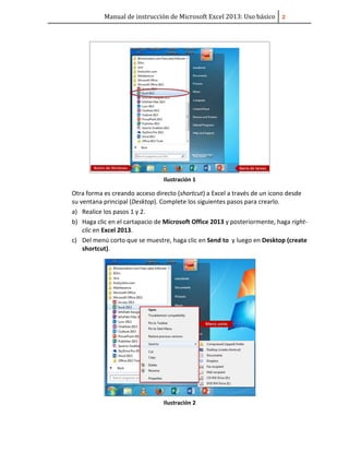 Manual de instrucción de Microsoft Excel 2013: Uso básico ͠
Ilustración 1
Otra forma es creando acceso directo (shortcut) a Excel a través de un icono desde
su ventana principal (Desktop). Complete los siguientes pasos para crearlo.
a) Realice los pasos 1 y 2.
b) Haga clic en el cartapacio de Microsoft Office 2013 y posteriormente, haga right-
clic en Excel 2013.
c) Del menú corto que se muestre, haga clic en Send to y luego en Desktop (create
shortcut).
Ilustración 2
 