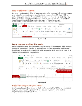 Manual de instrucción de Microsoft Excel 2013: Uso básico ͢
Cinta de opciones o “Ribbon”
Las fichas o pestañas de la Cinta de opciones muestran los comandos más importantes para
cada una de las áreas de tareas en las aplicaciones. Por ejemplo, en MS Excel 2013, las
pestañas agrupan los comandos de actividades, tales como: insertar objetos (imágenes y
tablas), crear diseños de página, trabajar con fórmulas, datos y revisar. La pestaña Home
(Inicio) proporciona un acceso fácil a los comandos de uso más frecuentes.
Ilustración 5
Entrar datos en una hoja de trabajo
En cada una de las celdas que componen la hoja de trabajo se puede entrar texto, números
y fórmulas. Simplemente haga clic en la celda donde va a entrar los datos, la celda será
seleccionada y podrá comenzar a escribir. Observe que tanto en la celda activa como en la
barra de fórmulas aparece lo que escribe.
Ilustración 6
Desplazamiento por la hoja de cálculo
Una hoja de cálculo en Excel consta de 16,384 columnas y 1,048,576 filas. La ventana sólo
despliega una parte de la hoja de cálculo por lo que es importante conocer cómo
desplazarse o moverse a través de ella.
 