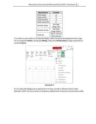 Manual de instrucción de Microsoft Excel 2013: Uso básico ͣ
Movimiento Teclado
Celda abajo ↓
Celda arriba ↑
Celda derecha →
Celda izquierda ←
Pantalla abajo
[Av Pag]
[Page Up]
Pantalla arriba
[Re Pag]
[Page Down]
Celda A1
[Ctrl] + [Inicio]
[Ctrl+Home]
Si la celda no está visible en la hoja de trabajo, utilice las barras de desplazamiento, haga
clic en la pestaña Home y del grupo Editing, seleccione Find & Select y luego seleccione el
comando Go to.
Ilustración 7
En el cuadro de diálogo que le aparecerá en la hoja, escriba la referencia de la celda
(Ejemplo: G145). De esta manera el programa rápidamente le llevará y activará dicha celda.
 