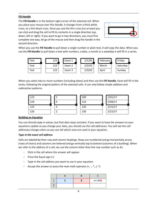 6
Fill Handle
The Fill Handle is in the bottom right corner of the selected cell. When
you place your mouse over this handle, it changes from a thick white
cross, to a thin black cross. Once you see the thin cross (no arrows) you
can click and drag the cell to fill its contents in a single direction (up,
down, left or right). If you want to go in two directions, you must first
complete one way, let go of the mouse and then drag the handle in the
second direction.
When you use the Fill Handle to pull down a single number or plain text, it will copy the data. When you
use the Fill Handle to pull down a text with numbers, a date, a month or a weekday it will fill in a series.
Text 123 Exam 1 2/1/02 February Friday
Text 123 Exam 2 2/2/02 March Saturday
Text 123 Exam 3 2/3/02 April Sunday
When you select two or more numbers (including dates) and then use the Fill Handle, Excel will fill in the
series, following the original pattern of the selected cells. It can only follow simple addition and
subtraction patterns.
123 5 100 2/01/17
124 4 110 2/08/17
125 3 120 2/15/17
126 2 130 2/22/17
Building an Equation
You can directly type in values, but that data stays constant. If you want to have the answers to your
equations update as you change your data, you should use the cell addresses. You will see the cell
addresses change colors so you can tell which ones are used in your equation.
Type in the exact cell address
Cells are labeled by their row and column headings. Rows are numbered and go horizontally across
(rows of chairs) and columns are lettered and go vertically top to bottom (columns of a building). When
we refer to the address of a cell, we use the column letter then the row number such as A1.
- Click in the cell where the answer will appear
- Press the Equal sign (=)
- Type in the cell address you want to use in your equation
- Accept the answer or press the next math operator (+, ‐, *, /, ^)
A B C
1 1 2 =a1+b1
2
 