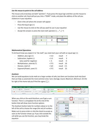7
Use the mouse to point to the cell address
The mouse and arrow keys are both "pointers". If you press the equal sign and then use the mouse to
click on another cell, Excel will put you into a "POINT" mode, and place the address of the cell you
clicked on in your equation.
- Click in the cell where the answer will appear
- Press the Equal sign (=)
- Use the mouse to click on the cell you want to use in your equation
- Accept the answer or press the next math operator (+, ‐, *, /, ^)
A B C
1 1 2 =A1
2
Mathematical Operations
To let Excel know you expect it to "do math" you need start your cell with an equal sign (=).
‐ Addition, plus sign (+) = 5+2 result 7
‐ Subtraction, hyphen (‐) = 5‐2 result 3
(also used for negative) = ‐5 result ‐5
‐ Multiplication, asterisk (*) = 5*2 result 10
‐ Division, slash (/) = 5/2 result 2.5
‐ Exponent/Power, caret (^) = 5^2 result 25
AutoSum
We can build equations to do math on a large number of cells, but there are functions built into Excel
that can help us automate the most common ones: Sum, Average, Count, Maximum, Minimum. On the
far right of the Home tab you'll find the sigma ( ∑ ).
When you click on the word AutoSum, you'll get a sum
function. There is a dropdown list at the end of the
button that will show more function options.
The AutoSum button looks for numbers above or to the
left of the cell to choose the range (the set) of numbers.
Make sure to press enter or click the check to accept as
soon as the function shows up. If you click outside the
cell while you see the function, you may break the
equation.
 
