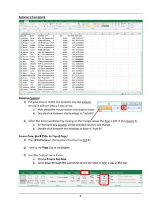 8
Exercise 1: Customers
Resizing Columns
1) Put your mouse on the line between any two Column
letters. It will turn into a 2‐way arrow.
a. Hold down the mouse button and drag to resize
b. Double‐click between the headings to "AutoFit"
2) Select the entire worksheet by clicking on the triangle above the Row 1, left of the Column A
a. Try to resize any Column; all the selected columns will change
b. Double‐click between the headings to have it "Auto fit"
Freeze Panes (Lock Titles to Top of Page)
1) Press Ctrl‐Home on the keyboard to return to Cell A1
2) Turn to the View Tab in the Ribbon
3) Find the Option Freeze Panes
a. Choose Freeze Top Row
b. Scroll down through the worksheet to see the titles in Row 1 stay at the top
 