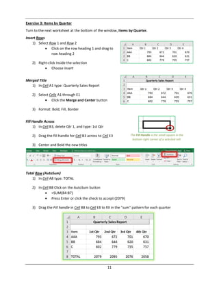 11
Exercise 3: Items by Quarter
Turn to the next worksheet at the bottom of the window, Items by Quarter.
Insert Rows
1) Select Row 1 and Row 2
 Click on the row heading 1 and drag to
row heading 2
2) Right‐click Inside the selection
 Choose Insert
Merged Title
1) In Cell A1 type: Quarterly Sales Report
2) Select Cells A1 through E1
 Click the Merge and Center button
3) Format: Bold, Fill, Border
Fill Handle Across
1) In Cell B3, delete Qtr 1, and type: 1st Qtr
2) Drag the fill handle for Cell B3 across to Cell E3
3) Center and Bold the new titles
Total Row (AutoSum)
1) In Cell A8 type: TOTAL
2) In Cell B8 Click on the AutoSum button
 =SUM(B4:B7)
 Press Enter or click the check to accept (2079)
3) Drag the Fill handle in Cell B8 to Cell E8 to fill in the "sum" pattern for each quarter
The Fill Handle is the small square in the
bottom right corner of a selected cell.
 