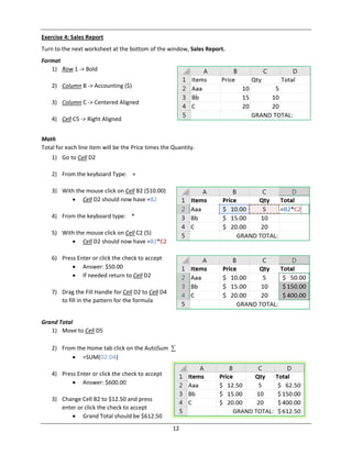 12
Exercise 4: Sales Report
Turn to the next worksheet at the bottom of the window, Sales Report.
Format
1) Row 1 ‐> Bold
2) Column B ‐> Accounting ($)
3) Column C ‐> Centered Aligned
4) Cell C5 ‐> Right Aligned
Math
Total for each line item will be the Price times the Quantity.
1) Go to Cell D2
2) From the keyboard Type: =
3) With the mouse click on Cell B2 ($10.00)
 Cell D2 should now have =B2
4) From the keyboard type: *
5) With the mouse click on Cell C2 (5)
 Cell D2 should now have =B2*C2
6) Press Enter or click the check to accept
 Answer: $50.00
 If needed return to Cell D2
7) Drag the Fill Handle for Cell D2 to Cell D4
to fill in the pattern for the formula
Grand Total
1) Move to Cell D5
2) From the Home tab click on the AutoSum ∑
 =SUM(D2:D4)
4) Press Enter or click the check to accept
 Answer: $600.00
3) Change Cell B2 to $12.50 and press
enter or click the check to accept
 Grand Total should be $612.50
 