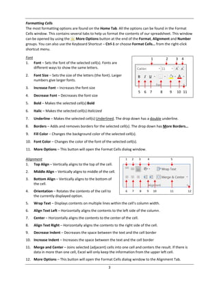 3
Formatting Cells
The most formatting options are found on the Home Tab. All the options can be found in the Format
Cells window. This contains several tabs to help us format the contents of our spreadsheet. This window
can be opened by using the More Options button at the end of the Format, Alignment and Number
groups. You can also use the Keyboard Shortcut – Ctrl‐1 or choose Format Cells… from the right‐click
shortcut menu.
Font
1. Font – Sets the font of the selected cell(s). Fonts are
different ways to show the same letters.
2. Font Size – Sets the size of the letters (the font). Larger
numbers give larger fonts.
3. Increase Font – Increases the font size
4. Decrease Font – Decreases the font size
5. Bold – Makes the selected cell(s) Bold
6. Italic – Makes the selected cell(s) Italicized
7. Underline – Makes the selected cell(s) Underlined. The drop down has a double underline.
8. Borders – Adds and removes borders for the selected cell(s). The drop down has More Borders…
9. Fill Color – Changes the background color of the selected cell(s).
10. Font Color – Changes the color of the font of the selected cell(s).
11. More Options – This button will open the Format Cells dialog window.
Alignment
1. Top Align – Vertically aligns to the top of the cell.
2. Middle Align – Vertically aligns to middle of the cell.
3. Bottom Align – Vertically aligns to the bottom of
the cell.
4. Orientation – Rotates the contents of the cell to
the currently displayed option.
5. Wrap Text – Displays contents on multiple lines within the cell's column width.
6. Align Text Left – Horizontally aligns the contents to the left side of the column.
7. Center – Horizontally aligns the contents to the center of the cell.
8. Align Text Right – Horizontally aligns the contents to the right side of the cell.
9. Decrease Indent – Decreases the space between the text and the cell border
10. Increase Indent – Increases the space between the text and the cell border
11. Merge and Center – Joins selected (adjacent) cells into one cell and centers the result. If there is
data in more than one cell, Excel will only keep the information from the upper left cell.
12. More Options – This button will open the Format Cells dialog window to the Alignment Tab.
1 2 3 4
5 6 7 8 9 10 11
1 2 3 4 5
6 7 8 9 10 11 12
 