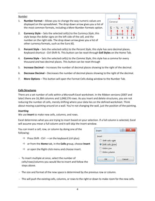 4
Number
1. Number Format – Allows you to change the way numeric values are
displayed on the spreadsheet. The drop down arrow gives you a list of
the most common formats, including a More Number Formats option.
2. Currency Style – Sets the selected cell(s) to the Currency Style, this
style keeps the dollar signs on the left side of the cell, and the
number on the right side. The drop down arrow gives you a list of
other currency formats, such as the Euro (€).
3. Percent Style – Sets the selected cell(s) to the Percent Style, this style has zero decimal places.
Keyboard shortcut ‐ Ctrl‐Shift‐%. This button can be reset through Cell Styles on the Home Tab.
4. Comma Style – Sets the selected cell(s) to the Comma Style, this style has a comma for every
thousand and two decimal places. This button can be reset through
5. Increase Decimal – Increases the number of decimal places showing to the right of the decimal.
6. Decrease Decimal – Decreases the number of decimal places showing to the right of the decimal.
7. More Options – This button will open the Format Cells dialog window to the Number Tab.
Cells Structures
There are a set number of cells within a Microsoft Excel worksheet. In the Ribbon versions (2007 and
later) there are 16,384 columns and 1,048,576 rows. As you insert and delete structures, you are not
reducing the number of cells, merely shifting where your data lies on the defined worksheet. Think
about moving a painting around on a wall. You're not changing the wall, just the position of the painting.
Inserting
We use Insert to make new cells, columns, and rows.
Excel determines what you are trying to insert based on your selection. If a full column is selected, Excel
will assume you mean a full column and it will skip the Insert window.
You can insert a cell, row, or column by doing one of the
following:
 Press Shift ‐ Ctrl ‐ = on the keyboard (ctrl plus)
 or from the Home tab, in the Cells group, choose Insert
 or open the Right‐click menu and choose insert.
‐ To insert multiple at once, select the number of
cells/rows/columns you would like to insert and follow the
steps above.
‐ The size and format of the new space is determined by the previous row or column.
‐ This will push the existing cells, columns, or rows to the right or down to make room for the new cells.
1
2 3 4 5 6 7
 