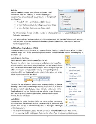 5
Deleting
We use Delete to remove cells, columns, and rows. Excel
determines what you are trying to delete based on your
selection. You can delete a cell, row, or column by doing one of
the following:
 Press Shift ‐ Ctrl ‐ ‐ on the keyboard (Ctrl Minus)
 or from the Home tab, in the Cells group, choose Delete
 or open the Right‐click menu and choose insert.
‐ To delete multiple at once, select the number of cells/rows/columns you would like to delete and
follow the steps above.
‐ This will completely remove the structure, formatting and all, and the rows/columns/cells will shift
into this place. If you only intended to delete the contents not the cells, undo and use the Clear
Contents option instead.
Cell Size (Row Height/Column Width)
You cannot resize one cell; the structure is dependent on the entire row and column where it resides.
The Row Height and Column Width settings can be found under the Format menu in the Cells group of
the Home tab.
Adjusting with the Mouse
When we resize we are growing away from the left.
To resize the column, place your mouse cursor between the lines of the
column headings. The current column heading is in a box; all you need to
do is resize the box to make it wider. Put your mouse along the right side
of the heading box until you see the resizing arrow pointing in two
directions. Click and drag away from the column letter. When you let go
of the mouse, the column will resize.
To resize the row, place your mouse cursor between the lines of the row
headings. The current row heading is in a box; all you need to do is resize
the box to make it wider. Put your mouse along the bottom side of the
heading box until you see the resizing arrow pointing in two directions.
Click and drag away from the row number. When you let go of the
mouse, the row will resize.
Auto‐fitting
You can use the option found on the Format menu, or place your mouse
cursor between the headings, with the two‐way arrow to help resize, and
double‐click. The row or column should AutoFit to the largest data length
within its structure.
‐ To resize multiple at once, select the cells you would like to fit and follow the steps above.
If you are using double‐click to auto‐fit, the entire column/row structures must be selected.
 