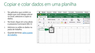 1. No aplicativo que contém os
dados que você deseja colocar
no Excel, selecione e copie os
dados.
2. No Excel, clique em uma célula
e pressione Command (⌘)+V.
3. Adicione ou edite os dados na
pasta de trabalho.
4. Quando terminar, salve a pasta
de trabalho.
11
 