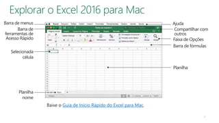 Baixe o Guia de Início Rápido do Excel para Mac.
Barra de menus
Barra de
ferramentas de
Acesso Rápido Faixa de Opções
Barra de fórmulas
Selecionada
célula
Planilha
nome
Ajuda
Planilha
6
Compartilhar com
outros
 