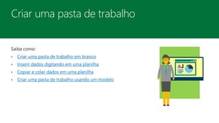 Saiba como:
• Criar uma pasta de trabalho em branco
• Inserir dados digitando em uma planilha
• Copiar e colar dados em uma planilha
• Criar uma pasta de trabalho usando um modelo
 