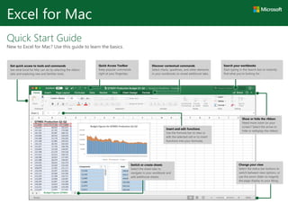 Quick Start Guide
New to Excel for Mac? Use this guide to learn the basics.
Excel for Mac
Insert and edit functions
Use the formula bar to view or
edit the selected cell or to insert
functions into your formulas.
Show or hide the ribbon
Need more room on your
screen? Select the arrow to
hide or redisplay the ribbon.
Search your workbooks
Start typing in the Search box to instantly
find what you’re looking for.
Switch or create sheets
Select the sheet tabs to
navigate in your workbook and
add additional sheets.
Quick Access Toolbar
Keep popular commands
right at your fingertips.
Discover contextual commands
Select charts, sparklines, and other elements
in your workbooks to reveal additional tabs.
Change your view
Select the status bar buttons to
switch between view options, or
use the zoom slider to magnify
the page display to your liking.
Get quick access to tools and commands
See what Excel for Mac can do by selecting the ribbon
tabs and exploring new and familiar tools.
 