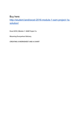 Buy here:
http://student.land/excel-2016-module-1-sam-project-1a-
solution/
Excel 2016 | Module 1: SAM Project 1a
Blooming Everywhere Delivery
CREATING A WORKSHEET AND A CHART
 