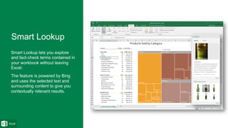 Smart Lookup lets you explore
and fact-check terms contained in
your workbook without leaving
Excel.
The feature is powered by Bing
and uses the selected text and
surrounding content to give you
contextually relevant results.
 