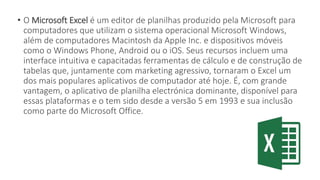 • O Microsoft Excel é um editor de planilhas produzido pela Microsoft para
computadores que utilizam o sistema operacional Microsoft Windows,
além de computadores Macintosh da Apple Inc. e dispositivos móveis
como o Windows Phone, Android ou o iOS. Seus recursos incluem uma
interface intuitiva e capacitadas ferramentas de cálculo e de construção de
tabelas que, juntamente com marketing agressivo, tornaram o Excel um
dos mais populares aplicativos de computador até hoje. É, com grande
vantagem, o aplicativo de planilha electrónica dominante, disponível para
essas plataformas e o tem sido desde a versão 5 em 1993 e sua inclusão
como parte do Microsoft Office.
 