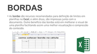 BORDAS
• As bordas são recursos recomendados para definição de limites em
planilhas no Excel, e além disso, são impressas junto com o
documento. Outro benefício das bordas está em melhorar o visual de
uma planilha facilitando assim uma melhor visualização e compressão
do conteúdo.
 