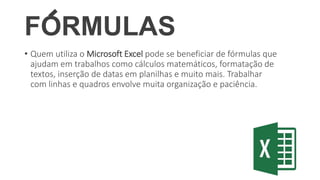 FORMULAS
• Quem utiliza o Microsoft Excel pode se beneficiar de fórmulas que
ajudam em trabalhos como cálculos matemáticos, formatação de
textos, inserção de datas em planilhas e muito mais. Trabalhar
com linhas e quadros envolve muita organização e paciência.
 