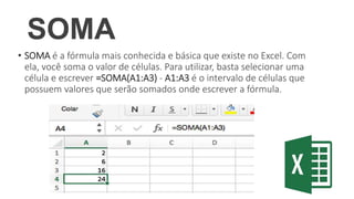 SOMA
• SOMA é a fórmula mais conhecida e básica que existe no Excel. Com
ela, você soma o valor de células. Para utilizar, basta selecionar uma
célula e escrever =SOMA(A1:A3) - A1:A3 é o intervalo de células que
possuem valores que serão somados onde escrever a fórmula.
 