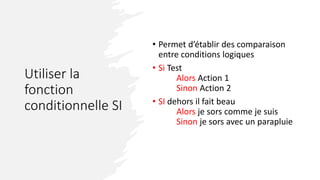 Utiliser la
fonction
conditionnelle SI
• Permet d’établir des comparaison
entre conditions logiques
• Si Test
Alors Action 1
Sinon Action 2
• SI dehors il fait beau
Alors je sors comme je suis
Sinon je sors avec un parapluie
 