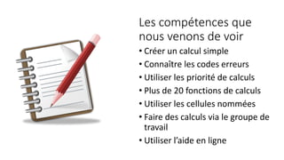 Les compétences que
nous venons de voir
• Créer un calcul simple
• Connaître les codes erreurs
• Utiliser les priorité de calculs
• Plus de 20 fonctions de calculs
• Utiliser les cellules nommées
• Faire des calculs via le groupe de
travail
• Utiliser l’aide en ligne
 