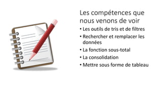 Les compétences que
nous venons de voir
• Les outils de tris et de filtres
• Rechercher et remplacer les
données
• La fonction sous-total
• La consolidation
• Mettre sous forme de tableau
 