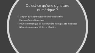 Qu’est-ce qu’une signature
numérique ?
• Tampon d’authentification numérique chiffré
• Pour confirmer l’émetteur
• Pour confirmer que les informations n’ont pas été modifiées
• Nécessite une autorité de certification
 