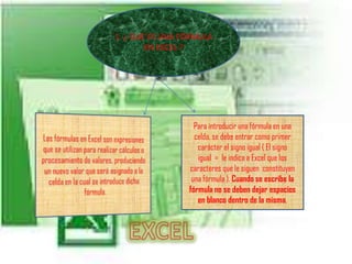 1. ¿ QUÉ ES UNA FÓRMULA EN EXCEL ?Las fórmulas en Excel son expresiones que se utilizan para realizar cálculos o procesamiento de valores, produciendo un nuevo valor que será asignado a la celda en la cual se introduce dicha fórmula. Para introducir una fórmula en una celda, se debe entrar como primer carácter el signo igual ( El signo igual  =  le indica a Excel que los caracteres que le siguen  constituyen una fórmula ). Cuando se escribe la fórmula no se deben dejar espacios en blanco dentro de la misma.EXCEL