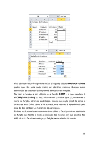 Para calcular o total você poderia utilizar o seguinte cálculo D4+D5+D6+D7+D8
porém isso não seria nada pratico em planilhas maiores. Quando tenho
seqüências de cálculos o Excel permite a utilização de funções.
No caso a função a ser utilizada é a função SOMA , a sua estrutura é
=SOMA(CelIni:Celfim), ou seja, inicia-se com o sinal de igual (=), escreve-se o
nome da função, abrem-se parênteses, clica-se na célula inicial da soma e
arrasta-se até a última célula a ser somada, este intervalo é representado pelo
sinal de dois pontos (:), e fecham-se os parênteses.
Embora você possa fazer manualmente na célula o Excel possui um assistente
de função que facilita e muito a utilização das mesmas em sua planilha. Na
ABA Inicio do Excel dentro do grupo Edição existe o botão de função.




                                                                            11
 