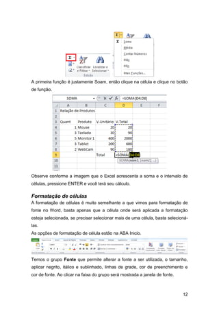 A primeira função é justamente Soam, então clique na célula e clique no botão
de função.




Observe conforme a imagem que o Excel acrescenta a soma e o intervalo de
células, pressione ENTER e você terá seu cálculo.

Formatação de células
A formatação de células é muito semelhante a que vimos para formatação de
fonte no Word, basta apenas que a célula onde será aplicada a formatação
esteja selecionada, se precisar selecionar mais de uma célula, basta selecioná-
las.
As opções de formatação de célula estão na ABA Inicio.




Temos o grupo Fonte que permite alterar a fonte a ser utilizada, o tamanho,
aplicar negrito, itálico e sublinhado, linhas de grade, cor de preenchimento e
cor de fonte. Ao clicar na faixa do grupo será mostrada a janela de fonte.



                                                                             12
 