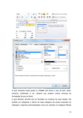 A guia mostrada nesta janela é a Fonte nela temos o tipo da letra, estilo,
tamanho, sublinhado e cor, observe que existem menos recursos de
formatação do que no Word.
A guia Número, permite que se formatem os números de suas células. Ele
dividido em categorias e dentro de cada categoria ele possui exemplos de
utilização e algumas personalizações como por exemplo na categoria Moeda



                                                                       13
 