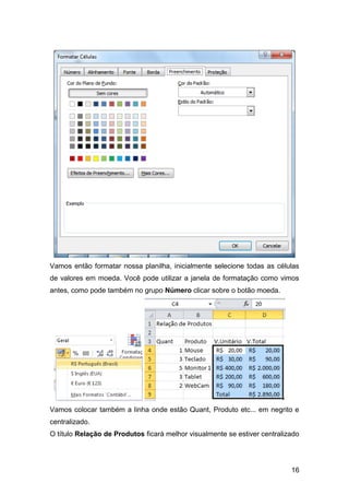 Vamos então formatar nossa planilha, inicialmente selecione todas as células
de valores em moeda. Você pode utilizar a janela de formatação como vimos
antes, como pode também no grupo Número clicar sobre o botão moeda.




Vamos colocar também a linha onde estão Quant, Produto etc... em negrito e
centralizado.
O título Relação de Produtos ficará melhor visualmente se estiver centralizado




                                                                           16
 