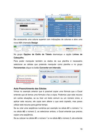 Ele acrescenta uma coluna superior com indicações de colunas e abre uma
nova ABA chamada Design




No grupo Opções de Estilo de Tabela desmarque a opção Linhas de
Cabeçalho.
Para poder manipular também os dados de sua planilha é necessário
selecionar as células que pretende manipular como planilha e no grupo
Ferramentas clique no botão Converter em Intervalo.




Auto Preenchimento das Células
Vimos no exemplo anterior que é possível copiar uma fórmula que o Excel
entende que ali temos uma fórmula e faz a cópia. Podemos usar este recurso
em outras situações, se eu tiver um texto comum ou um número único, e
aplicar este recurso, ele copia sem alterar o que será copiado, mas posso
utilizar este recurso para ganhar tempo.
Se eu criar uma seqüência numérica por exemplo na célula A1 o número 1 e
na célula A2 o número 2, ao selecionar ambos, o Excel entende que preciso
copiar uma seqüência.
Se eu colocar na célula A1 o número 1 e na célula A2 o número 3, ele entende




                                                                         19
 