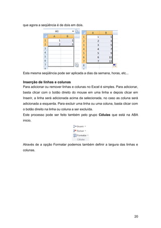 que agora a seqüência é de dois em dois.




Esta mesma seqüência pode ser aplicada a dias da semana, horas, etc...

Inserção de linhas e colunas
Para adicionar ou remover linhas e colunas no Excel é simples. Para adicionar,
basta clicar com o botão direito do mouse em uma linha e depois clicar em
Inserir, a linha será adicionada acima da selecionada, no caso as coluna será
adicionada a esquerda. Para excluir uma linha ou uma coluna, basta clicar com
o botão direito na linha ou coluna a ser excluída.
Este processo pode ser feito também pelo grupo Células que está na ABA
inicio.




Através de a opção Formatar podemos também definir a largura das linhas e
colunas.




                                                                           20
 