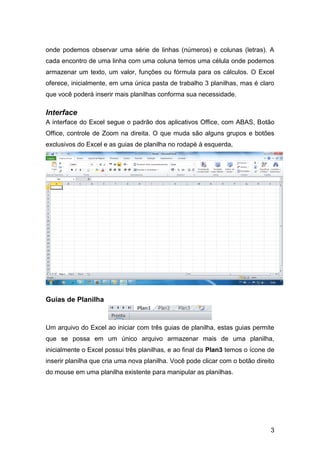 onde podemos observar uma série de linhas (números) e colunas (letras). A
cada encontro de uma linha com uma coluna temos uma célula onde podemos
armazenar um texto, um valor, funções ou fórmula para os cálculos. O Excel
oferece, inicialmente, em uma única pasta de trabalho 3 planilhas, mas é claro
que você poderá inserir mais planilhas conforma sua necessidade.

Interface
A interface do Excel segue o padrão dos aplicativos Office, com ABAS, Botão
Office, controle de Zoom na direita. O que muda são alguns grupos e botões
exclusivos do Excel e as guias de planilha no rodapé à esquerda,




Guias de Planilha



Um arquivo do Excel ao iniciar com três guias de planilha, estas guias permite
que se possa em um único arquivo armazenar mais de uma planilha,
inicialmente o Excel possui três planilhas, e ao final da Plan3 temos o ícone de
inserir planilha que cria uma nova planilha. Você pode clicar com o botão direito
do mouse em uma planilha existente para manipular as planilhas.




                                                                               3
 