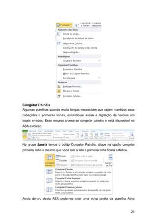 Congelar Painéis
Algumas planilhas quando muito longas necessitam que sejam mantidos seus
cabeçalho e primeiras linhas, evitando-se assim a digitação de valores em
locais errados. Esse recurso chama-se congelar painéis e está disponível na
ABA exibição.




No grupo Janela temos o botão Congelar Painéis, clique na opção congelar
primeira linha e mesmo que você role a tela a primeira linha ficará estática.




Ainda dentro desta ABA podemos criar uma nova janela da planilha Ativa



                                                                                21
 