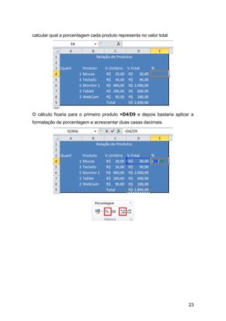 calcular qual a porcentagem cada produto representa no valor total




O cálculo ficaria para o primeiro produto =D4/D9 e depois bastaria aplicar a
formatação de porcentagem e acrescentar duas casas decimais.




                                                                         23
 