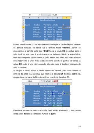 Porém se utilizarmos o conceito aprendido de copiar a célula E4 para resolver
os demais cálculos na célula E5 à fórmula ficará =D5/D10, porém se
observarmos o correto seria ficar =D5/D9 pois a célula D9 é a célula com o
valor total, ou seja, esta é a célula comum a todos os cálculo a serem feitos,
com isso não posso copiar a fórmula, pelo menos não como está. Uma solução
seria fazer uma a uma, mas a idéia de uma planilha é ganhar-se tempo. A
célula D9 então é um valor absoluto, ele não muda é também chamado de
valor constante.
A solução é então travar a célula dentro da formula, para isso usamos o
símbolo do cifrão ($), na célula que fizemos o cálculo E4 de clique sobre ela,
depois clique na barra de fórmulas sobre a referência da célula D9.




Pressione em seu teclado a tecla F4. Será então adicionado o símbolo de
cifrão antes da letra D e antes do número 9. $D$9.




                                                                           24
 