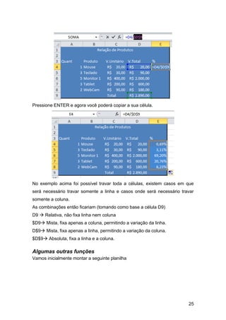 Pressione ENTER e agora você poderá copiar a sua célula.




No exemplo acima foi possível travar toda a células, existem casos em que
será necessário travar somente a linha e casos onde será necessário travar
somente a coluna.
As combinações então ficariam (tomando como base a célula D9)
D9  Relativa, não fixa linha nem coluna
$D9 Mista, fixa apenas a coluna, permitindo a variação da linha.
D$9 Mista, fixa apenas a linha, permitindo a variação da coluna.
$D$9 Absoluta, fixa a linha e a coluna.

Algumas outras funções
Vamos inicialmente montar a seguinte planilha




                                                                       25
 