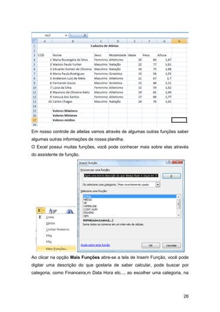 Em nosso controle de atletas vamos através de algumas outras funções saber
algumas outras informações de nossa planilha.
O Excel possui muitas funções, você pode conhecer mais sobre elas através
do assistente de função.




Ao clicar na opção Mais Funções abre-se a tela de Inserir Função, você pode
digitar uma descrição do que gostaria de saber calcular, pode buscar por
categoria, como Financeira,m Data Hora etc..., ao escolher uma categoria, na




                                                                         26
 