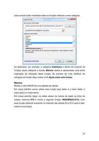 caixa central serão mostradas todas as funções relativas a essa categoria.




Ao selecionar, por exemplo, a categoria Estatística e dentro do conjunto de
funções desta categoria a função Máximo abaixo é apresentado uma breve
explicação da utilização desta função. Se precisar de mais detalhes da
utilização da função clique sobre o link Ajuda sobre esta função.

Máximo
Mostra o valor MAIOR de uma seleção de células.
Em nossa planilha vamos utilizar essa função para saber é a maior idade, o
maior peso e a maior altura.
Em nossa planilha clique na célula abaixo da coluna de idade na linha de
valores máximos E15 e monte a seguinte função =MAXIMO(E4:E13). Com
essa função estamos buscando no intervalo das células E4 à E13 qual é valor
máximo encontrado.




                                                                             27
 