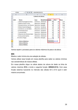 Vamos repetir o processo para os valores máximos do peso e da altura.

MIN
Mostra o valor mínimo de uma seleção de células.
Vamos utilizar essa função em nossa planilha para saber os valores mínimos
nas características de nossos atletas.
Em nossa planilha clique na célula abaixo da coluna de idade na linha de
valores máximos E16 e monte a seguinte função =MIN(E4:E13). Com essa
função estamos buscando no intervalo das células E4 à E13 qual é valor
máximo encontrado.




                                                                        28
 