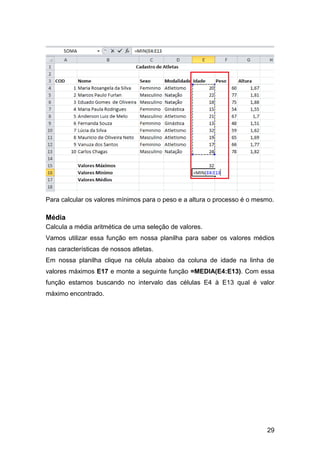 Para calcular os valores mínimos para o peso e a altura o processo é o mesmo.

Média
Calcula a média aritmética de uma seleção de valores.
Vamos utilizar essa função em nossa planilha para saber os valores médios
nas características de nossos atletas.
Em nossa planilha clique na célula abaixo da coluna de idade na linha de
valores máximos E17 e monte a seguinte função =MEDIA(E4:E13). Com essa
função estamos buscando no intervalo das células E4 à E13 qual é valor
máximo encontrado.




                                                                          29
 