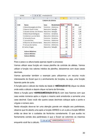 Para o peso e a altura basta apenas repetir o processo
Vamos utilizar essa função em nossa planilha de controle de atletas. Vamos
utilizar a função nos valores médios da planilha, deixaremos com duas casas
decimais.
Vamos aproveitar também o exemplo para utilizarmos um recurso muito
interessante do Excel que é o aninhamento de funções, ou seja, uma função
fazendo parte de outra.
A função para o cálculo da média da Idade é =MÉDIA(E4:E13) clique na célula
onde está o cálculo e depois clique na barra de fórmulas.
Altere a função para =ARRED(MÉDIA(E4:E13);1) com isso fizemos com que
caso exista números após a vírgula o mesmo será arredonda a somente uma
casa decimal. Caso você não queira casas decimais coloque após o ponto e
vírgula o número zero.
Nesta situação deve-se ter uma atenção grande em relação aos parênteses,
observe que foi aberto uma após a função ARRED e um a pós a função MÉDIA
então se deve ter o cuidados de fechá-los corretamente. O que auxilia no
fechamento correto dos parênteses é que o Excel vai colorindo os mesmos

enquanto você faz o cálculo.




                                                                        30
 