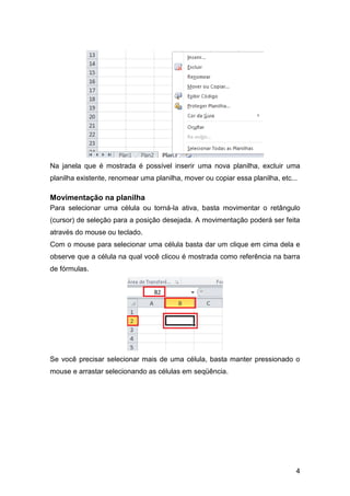 Na janela que é mostrada é possível inserir uma nova planilha, excluir uma
planilha existente, renomear uma planilha, mover ou copiar essa planilha, etc...

Movimentação na planilha
Para selecionar uma célula ou torná-la ativa, basta movimentar o retângulo
(cursor) de seleção para a posição desejada. A movimentação poderá ser feita
através do mouse ou teclado.
Com o mouse para selecionar uma célula basta dar um clique em cima dela e
observe que a célula na qual você clicou é mostrada como referência na barra
de fórmulas.




Se você precisar selecionar mais de uma célula, basta manter pressionado o
mouse e arrastar selecionando as células em seqüência.




                                                                               4
 