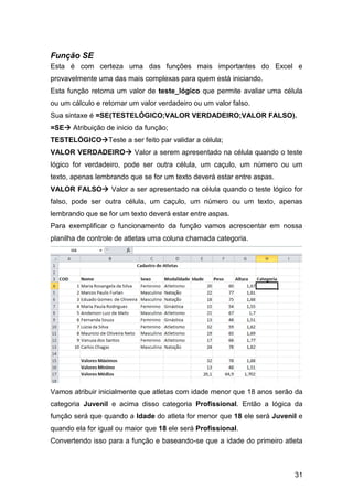 Função SE
Esta é com certeza uma das funções mais importantes do Excel e
provavelmente uma das mais complexas para quem está iniciando.
Esta função retorna um valor de teste_lógico que permite avaliar uma célula
ou um cálculo e retornar um valor verdadeiro ou um valor falso.
Sua sintaxe é =SE(TESTELÓGICO;VALOR VERDADEIRO;VALOR FALSO).
=SE Atribuição de inicio da função;
TESTELÓGICOTeste a ser feito par validar a célula;
VALOR VERDADEIRO Valor a serem apresentado na célula quando o teste
lógico for verdadeiro, pode ser outra célula, um caçulo, um número ou um
texto, apenas lembrando que se for um texto deverá estar entre aspas.
VALOR FALSO Valor a ser apresentado na célula quando o teste lógico for
falso, pode ser outra célula, um caçulo, um número ou um texto, apenas
lembrando que se for um texto deverá estar entre aspas.
Para exemplificar o funcionamento da função vamos acrescentar em nossa
planilha de controle de atletas uma coluna chamada categoria.




Vamos atribuir inicialmente que atletas com idade menor que 18 anos serão da
categoria Juvenil e acima disso categoria Profissional. Então a lógica da
função será que quando a Idade do atleta for menor que 18 ele será Juvenil e
quando ela for igual ou maior que 18 ele será Profissional.
Convertendo isso para a função e baseando-se que a idade do primeiro atleta



                                                                         31
 