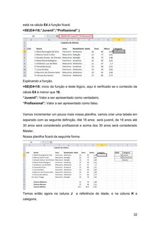 está na célula E4 à função ficará:
=SE(E4<18;”Juvenil”;”Profissional”.)




Explicando a função.
=SE(E4<18: inicio da função e teste lógico, aqui é verificado se o conteúdo da
célula E4 é menor que 18.
“Juvenil”: Valor a ser apresentado como verdadeiro.
“Profissional”: Valor a ser apresentado como falso.


Vamos incrementar um pouco mais nossa planilha, vamos criar uma tabela em
separado com as seguinte definição. Até 18 anos será juvenil, de 18 anos até
30 anos será considerado profissional e acima dos 30 anos será considerado
Master.
Nossa planilha ficará da seguinte forma.




Temos então agora na coluna J        a referência de idade, e na coluna K a
categoria.



                                                                           32
 