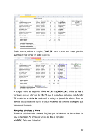 Então vamos utilizar a função CONT.SE para buscar em nossa planilha
quantos atletas temos em cada categoria.




A função ficou da seguinte forma =CONT.SE(H4:H13;K4) onde se faz a
contagem em um intervalo de H3:H13 que é o resultado calculado pela função
SE e retorna a célula K4 onde está a categoria juvenil de atletas. Para as
demais categorias basta repetir o cálculo mudando-se somente a categoria que
está sendo buscada.

Funções de Data e Hora
Podemos trabalhar com diversas funções que se baseiam na data e hora de
seu computador. As principais função de data e hora são:
=HOJE( ) Retorna a data atual.




                                                                         34
 