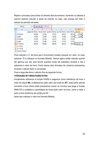 Repita o processo para todos os demais dias da semana, somente no sábado é
preciso apenas calcular a parte da manhã, ou seja, não precisa ser feito o
cálculo do período da tarde.




Para calcular o V. da hora que o funcionário recebe coloque um valor, no caso
adicione 15 e coloquei no formato Moeda. Vamos agora então calcular quanto
ele ganhou por dia, pois temos quantas horas ele trabalhou durante o dia e
sabemos o valor da hora. Como temos dois formatos de números precisamos
durante o cálculo fazer a conversão.
Para a segunda-feira o cálculo fica da seguinte forma:
=HORA(B6)*B7+MINUTO(B6)*B7/60.
Inicialmente utilizamos a função HORA e pegamos como referência de hora o
valor da célula B6, multiplicamos pelo valor que está em B7, essa parte calcula
somente à hora cheia então precisamos somar os minutos que pega a função
MINUTO e multiplica a quantidade de horas pelo valor da hora, como o valor é
para a hora dividimos ele então por 60
Após isso coloque o valor em formato Moeda.




                                                                            36
 